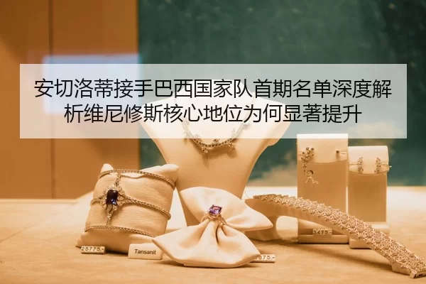 安切洛蒂接手巴西国家队首期名单深度解析维尼修斯核心地位为何显著提升