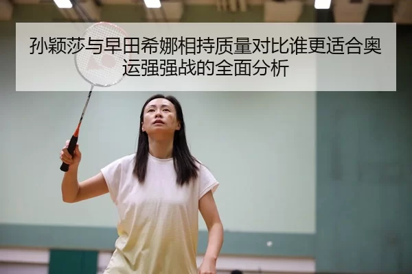 孙颖莎与早田希娜相持质量对比谁更适合奥运强强战的全面分析