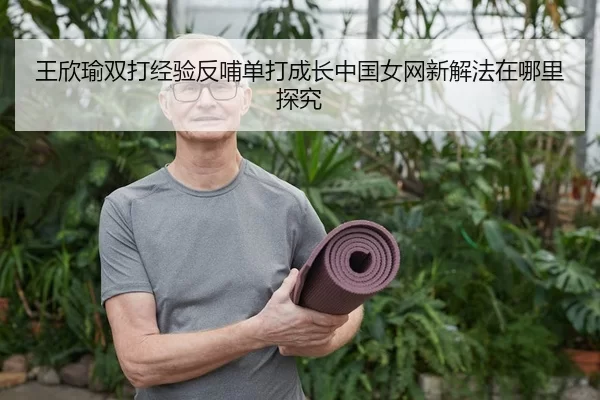 王欣瑜双打经验反哺单打成长中国女网新解法在哪里探究