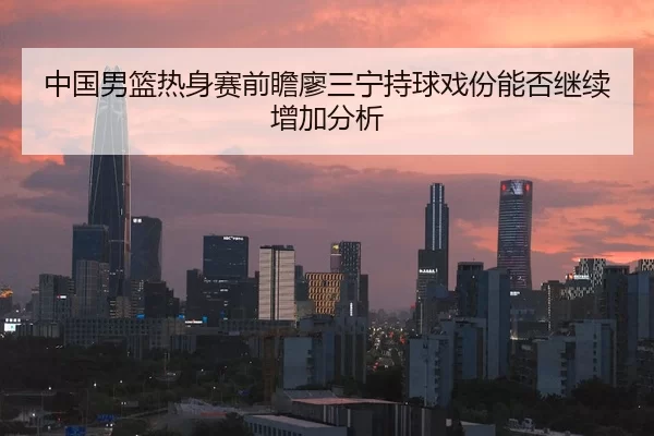 中国男篮热身赛前瞻廖三宁持球戏份能否继续增加分析