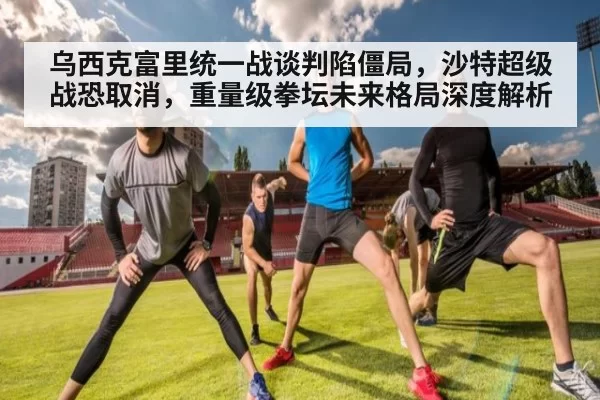 乌西克富里统一战谈判陷僵局，沙特超级战恐取消，重量级拳坛未来格局深度解析